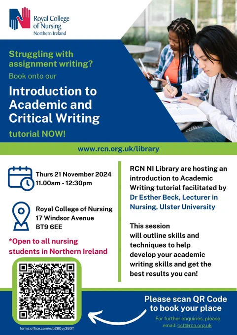Flyer for event with royal blue, green and white background. Royal blue and red RCN NI logo top left corner. Photo of two students at a desk with pens and paper on right. 

Event information: 
Struggling with assignment writing? Book onto our Introduction to Academic and Critical Writing tutorial NOW! 
www.rcn.org.uk/library
Time and date: Thurs 21 November 2024  11.00am - 12:30pm
Location: Royal College of Nursing, 17 Windsor Avenue, BT9 6EE 
*Open to all nursing students in Northern Ireland

RCN NI Library are hosting an introduction to Academic Writing tutorial facilitated by Dr Esther Beck, Lecturer in Nursing, Ulster University 

This session will outline skills and techniques to help develop your academic writing skills and get the best results you can!

Please scan QR Code to book your place (links to: https://forms.office.com/e/p280yy3B0T ) 
For further enquiries, please email: cst@rcn.org.uk 