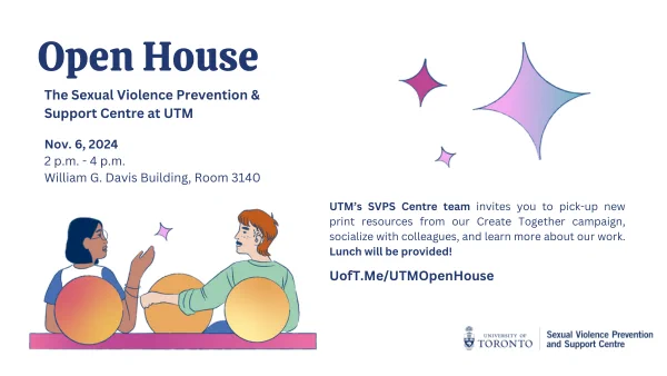 White background with navy text reads: "Open House. The Sexual Violence Prevention and Support Centre at UTM. Nov. 6, 2024. 2 p.m. - 4 p.m. William G. Davis Building, Roo, 3140. UTM's SVPS Centre team invites you to pick-up new print resources from our Create Together campaign, socialize with colleagues, and learn more about our work. Lunch will be provided! UofT.Me/UTMOpenHouse." A colourful drawing of two people sitting side-by-side and chatting is in the bottom left. In the top right is a drawing of purple stars. The SVPS Centre logo is in the bottom right. 