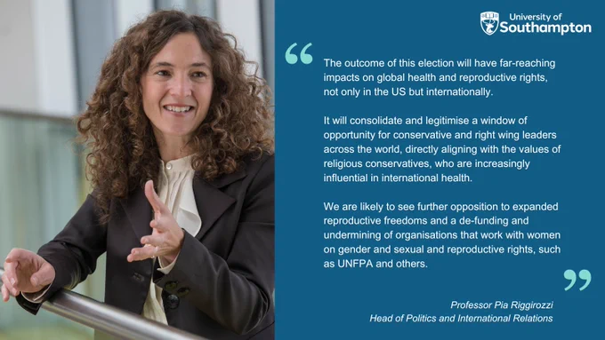 Professor Pia Riggirozzi, Head of Politics and International Relations, a woman with long curly brown hair wearing a suit jacket and blouse, alongside a quote reading: "The outcome of this election will have far-reaching impacts on global health and reproductive rights, not only in the US but internationally. 

"It will consolidate and legitimise a window of opportunity for conservative and right wing leaders across the world, directly aligning with the values of religious conservatives, who are increasingly influential in international health.

"We are likely to see further opposition to expanded reproductive freedoms and a de-funding and undermining of organisations that work with women on gender and sexual and reproductive rights, such as UNFPA and others."
