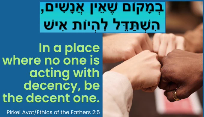 "In a place where no one is acting with decency, strive to be the decent one."  Pirkei Avot / Ethics of the Fathers 2:5