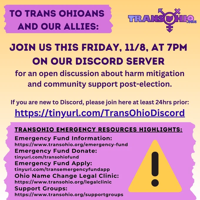 
To all trans Ohioans and our allies we don't have the words right now, but we are all in this together:

Join us this Friday, 11/8, at 7pm
on our Discord server for an open discussion about harm mitigation and community support post-election.

If you are new to Discord, please join here at least 24hrs prior:
https://tinyurl.com/TransOhioDiscord

TransOhio Emergency Resources Highlights:

Emergency Fund Information:
https://www.transohio.org/emergency-fund

Emergency Fund Donate:
tinyurl.com/transohiofund

Emergency Fund Apply:
tinyurl.com/transemergencyfundapp

Ohio Name Change Legal Clinic:
https://www.transohio.org/legalclinic

Support Groups:
https://www.transohio.org/supportgroups

