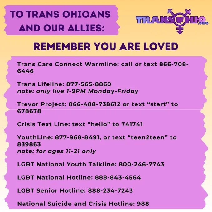 Remember you are loved:


Trans Care Connect Warmline: call or text 866-708-6446

Trans Lifeline: 877-565-8860
note: only live 1-9PM Monday-Friday

Trevor Project: 866-488-738612 or text “start” to 678678

Crisis Text Line: text “hello” to 741741

YouthLine: 877-968-8491, or text “teen2teen” to 839863
note: for ages 11-21 only

LGBT National Youth Talkline: 800-246-7743

LGBT National Hotline: 888-843-4564

LGBT Senior Hotline: 888-234-7243

National Suicide and Crisis Hotline: 988

