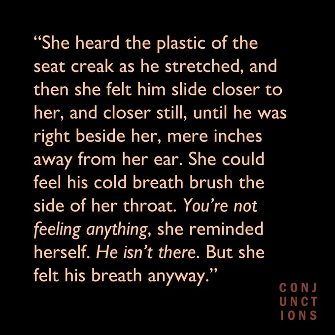 Black background with text. "She heard the plastic of the seat creak as he stretched, and then she felt him slide closer to her, and closer still, until he was right beside her, mere inches away from her ear. She could feel his cold breath brush the side of her throat. You’re not feeling anything, she reminded herself. He isn’t there. But she felt his breath anyway."