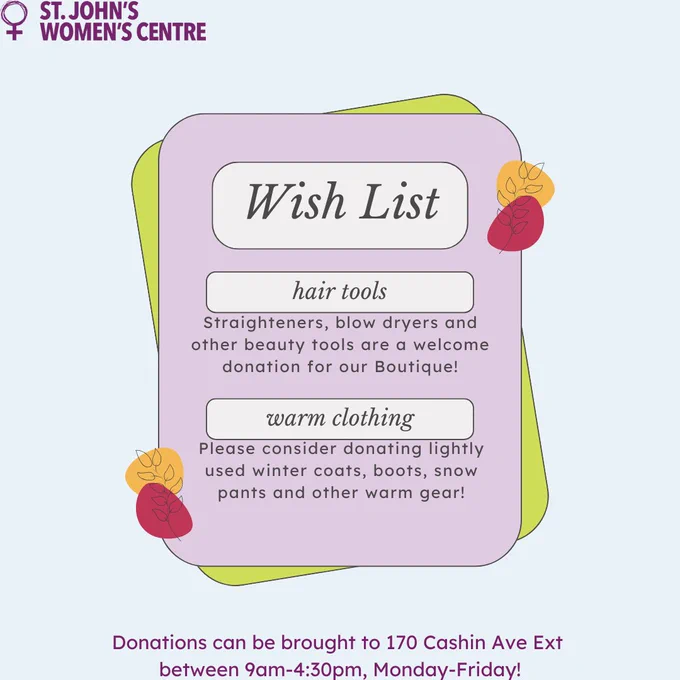 Poster for St. John's Women's Centre Wish List with a soft, pastel-colored design. At the top left, the St. John’s Women’s Centre logo is displayed in purple with the text beside it. The poster has a layered background with rounded rectangles in light purple, green, and yellow, creating a stacked paper effect.
'hair tools' in italicized text, with a description that reads, 'Straighteners, blow dryers, and other beauty tools are a welcome donation for our Boutique!'
'warm clothing' in italicized text, with a description that says, 'Please consider donating lightly used winter coats, boots, snow pants, and other warm gear!'
Decorative autumn-themed leaf illustrations in muted red, yellow, and orange are placed around the corners, adding a seasonal touch. At the bottom of the poster, in purple text, it states: 'Donations can be brought to 170 Cashin Ave Ext between 9am-4:30pm, Monday-Friday!

