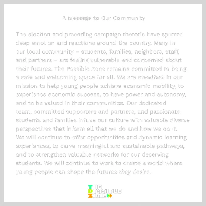 The election and preceding campaign rhetoric have spurred deep emotion and reactions around the country. Many in our local community – students, families, neighbors, staff, and partners – are feeling vulnerable and concerned about their futures. The Possible Zone remains committed to being a safe and welcoming space for all. We are steadfast in our mission to help young people achieve economic mobility, to experience economic success, to have power and autonomy, and to be valued in their communities. Our dedicated team, committed supporters and partners, and passionate students and families infuse our culture with valuable diverse perspectives that inform all that we do and how we do it. We will continue to offer opportunities and dynamic learning experiences, to carve meaningful and sustainable pathways, and to strengthen valuable networks for our deserving students. We will continue to work to create a world where young people can shape the futures they desire.