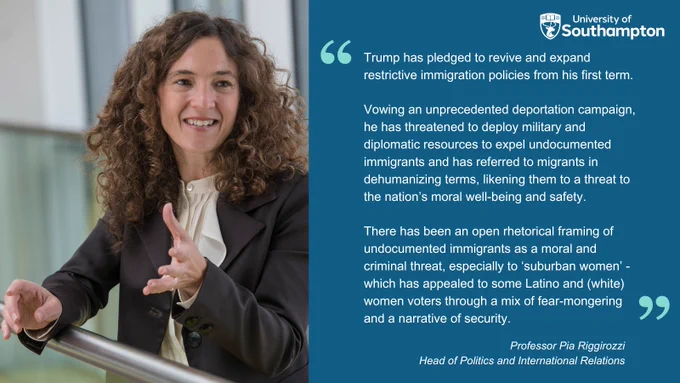 Head of Politics and Immigration at the University of Southampton Professor Pia Riggirozzi, a woman with long curly hair wearing a blouse and suit jacket alongside a quote reading: "Trump has pledged to revive and expand restrictive immigration policies from his first term. 

"Vowing an unprecedented deportation campaign, he has threatened to deploy military and diplomatic resources to expel undocumented immigrants and has referred to migrants in dehumanizing terms, likening them to a threat to the nation’s moral well-being and safety. 

"There has been an open rhetorical framing of undocumented immigrants as a moral and criminal threat, especially to ‘suburban women’ - which has appealed to some Latino and (white) women voters through a mix of fear-mongering and a narrative of security."
