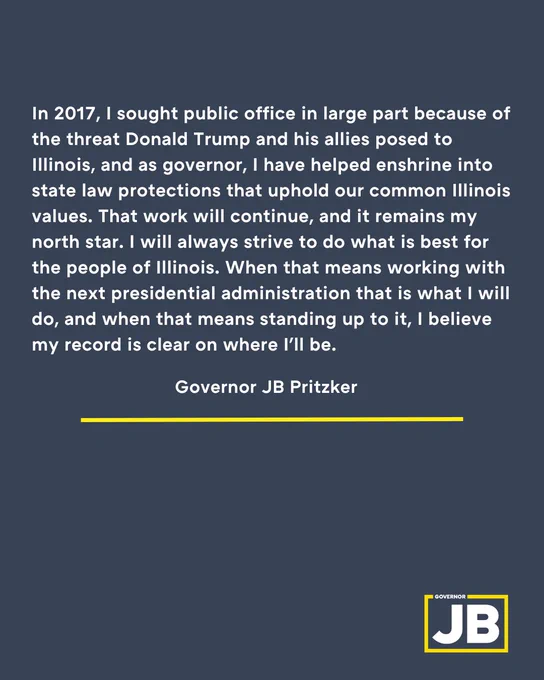 TEXT: In 2017, I sought public office in large part because of the threat Donald Trump and his allies posed to Illinois, and as governor, I have helped enshrine into state law protections that uphold our common Illinois values. That work will continue, and it remains my north star. I will always strive to do what is best for the people of Illinois. When that means working with the next presidential administration that is what I will do, and when that means standing up to it, I believe my record is clear on where I'll be.