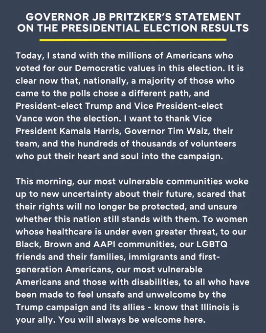 TEXT: Today, I stand with the millions of Americans who voted for our Democratic values in this election. It is clear now that, nationally, a majority of those who came to the polls chose a different path, and President-elect Trump and Vice President-elect Vance won the election. I want to thank Vice President Kamala Harris, Governor Tim Walz, their team, and the hundreds of thousands of volunteers who put their heart and soul into the campaign. 

"This morning, our most vulnerable communities woke up to new uncertainty about their future, scared that their rights will no longer be protected, and unsure whether this nation still stands with them. To women whose healthcare is under even greater threat, to our Black, Brown and AAPI communities, our LGBTQ friends and their families, immigrants and first-generation Americans, our most vulnerable Americans and those with disabilities, to all who have been made to feel unsafe and unwelcome by the Trump campaign and its allies - know that Ill
