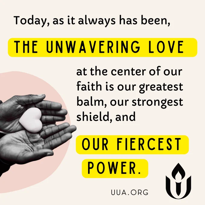 On a cream background black text at the top reads, “Today, as it always has been,” followed by “THE UNWAVERING LOVE” in all caps on a yellow highlighted background. Below, smaller black text reads “at the center of our faith is our greatest balm, our strongest shield, and” with the phrase “OUR FIERCEST POWER” in all caps on another yellow highlighted background. On the left side, an image of a grayscale hand is shown placing a heart into the open palm of another grayscale hand below. This is placed over a pale pink circular shape in the background. In the bottom right corner, there is the black flame and chalice logo of the Unitarian Universalist Association with “http://UUA.ORG ” written underneath.