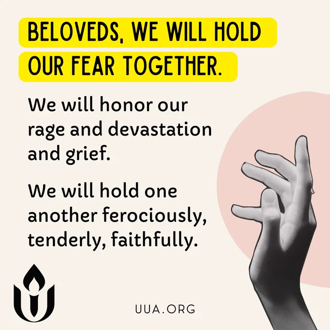 On a cream background, black text highlighted in yellow, reads, “BELOVEDS, WE WILL HOLD OUR FEAR TOGETHER.” Below, in black text, it says, “We will honor our rage and devastation and grief. We will hold one another ferociously, tenderly, faithfully.” On the right side, there is a grayscale image of a hand with fingers gently reaching upward, placed over a pale pink circular shape in the background. At the bottom left, the black flame and chalice logo of the Unitarian Universalist Association is displayed, with “http://UUA.ORG ” written underneath.

