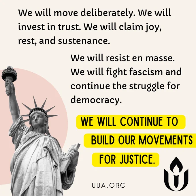On a cream background black text at the top reads, “We will move deliberately. We will invest in trust. We will claim joy, rest, and sustenance.” Below that, it continues with, “We will resist en masse. We will fight fascism and continue the struggle for democracy.” Below this, in bold black text highlighted in yellow, it says, “WE WILL CONTINUE TO BUILD OUR MOVEMENTS FOR JUSTICE.” On the left, there is a grayscale image of the Statue of Liberty with a pale pink circular shape in the background. At the bottom right, the black flame and chalice logo of the Unitarian Universalist Association is displayed, with “http://UUA.ORG ” written underneath.