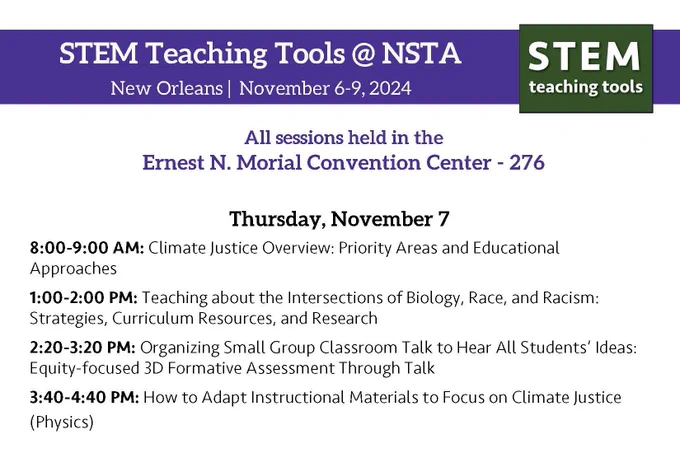 STEM Teaching Tools @ NSTA
New Orleans November 6-9.2024

All sessions held in the
Ernest N. Morial Convention Center - 276
STEM
teaching tools
Thursday, November 7
8:00-9:00 AM: Climate Justice Overview: Priority Areas and Educational
Approaches
1:00-2:00 PM: Teaching about the Intersections of Biology, Race, and Racism:
Strategies, Curriculum Resources, and Research
2:20-3:20 PM: Organizing Small Group Classroom Talk to Hear All Students' Ideas:
Equity-focused 3D Formative Assessment Through Talk
3:40-4:40 PM: How to Adapt Instructional Materials to Focus on Climate Justice
(Physics)