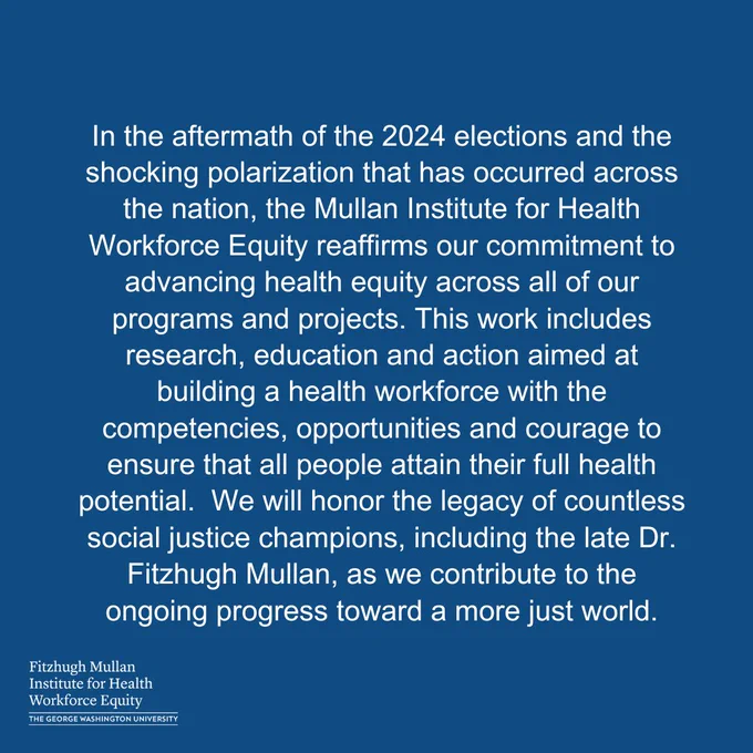 In the aftermath of the 2024 elections and the shocking polarization that has occurred across the nation, the Mullan Institute for Health Workforce Equity reaffirms our commitment to advancing health equity across all of our programs and projects. This work includes research, education and action aimed at building a health workforce with the competencies, opportunities and courage to ensure that all people attain their full health potential.  We will honor the legacy of countless social justice champions, including the late Dr. Fitzhugh Mullan, as we contribute to the ongoing progress toward a more just world.