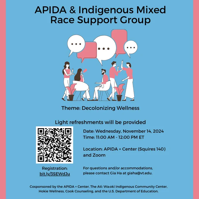 APIDA & Indigenous Mixed Race Support Group. Theme: Decolonizing Wellness. Light refreshments will be provided. Date: Wednesday, November 14, 2024. Time: 11:00 AM - 12:00 PM ET. Location: APIDA  Center (Squires 140) and Zoom. For questions and/or accommodations, please contact Gia Ha at giaha@vt.edu.