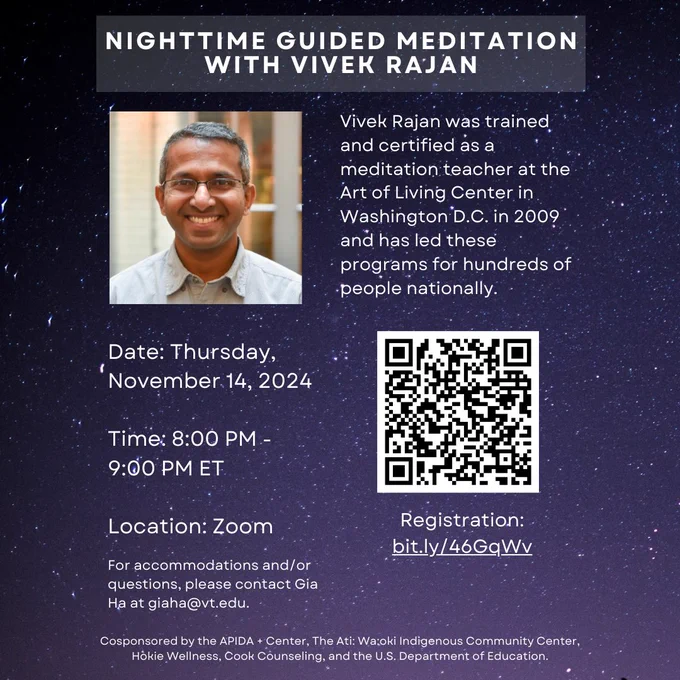 Nighttime Guided Meditation with Vivek Rajan. Vivek Rajan was trained and certified as a meditation teacher at the Art of Living Center in Washington D.C. in 2009 and has led these programs for hundreds of people nationally. Date: Thursday, November 14, 2024. Time: 8:00 PM - 9:00 PM ET. Location: Zoom. For accommodations and/or questions, please contact Gia Ha at giaha@vt.edu.
