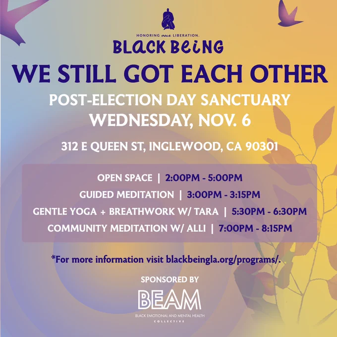 This image is a flyer for an event called "We Still Got Each Other" by Black Being in collaboration with BEAM (Black Emotional and Mental Health Collective), serving as a Post-Election Day Sanctuary. The flyer has a calm and inviting design, with a background gradient that transitions from purple to yellow-orange, representing a serene sunset-like scene with silhouettes of leaves and a bird in flight.


Date: Wednesday, Nov. 6
Location: 312 E Queen St, Inglewood, CA 90301
The event schedule includes:

Open Space: 2:00 PM - 5:00 PM
Guided Meditation: 3:00 PM - 3:15 PM
Gentle Yoga   Breathwork with Tara: 5:30 PM - 6:30 PM
Community Meditation with Alli: 7:00 PM - 8:15 PM
Additional text directs viewers to visit blackbeingla.org/programs/ for more information. BEAM’s logo is displayed at the bottom, noting it as a sponsor, with the phrase "Honoring Black Liberation" above the Black Being logo at the top.