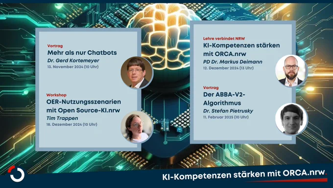 Vortrag 
Mehr als nur Chatbots
Dr. Gerd Kortemeyer
13. November 2024 (10 Uhr)
Workshop 

OER-Nutzungsszenarien mit Open Source-KI.nrw
Tim Trappen
18. Dezember 2024 (10 Uhr)

Lehre verbindet NRW
KI-Kompetenzen stärken mit ORCA.nrw
PD Dr. Markus Deimann
12. Dezember 2024 (13 Uhr)

Vortrag
Der ABBA-V2-Algorithmus
Dr. Stefan Pietrusky
11. Februar 2025 (10 Uhr)