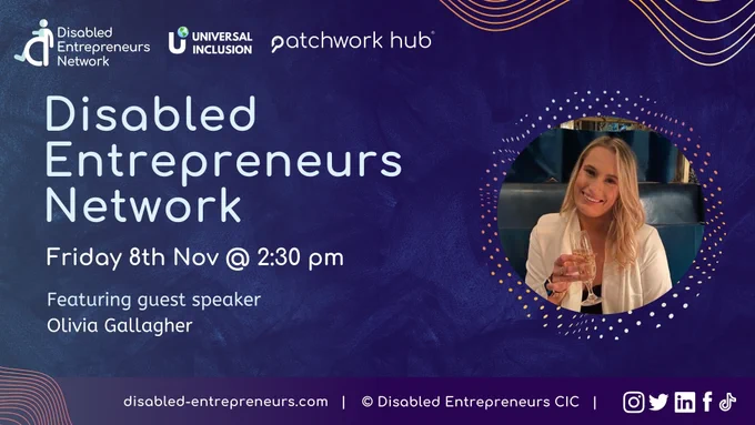 A dark blue background with colourful lined waves. Text reads ‘Disabled Entrepreneurs Network. Friday Nov 8th @ 2.30 pm. Featuring guest speaker, Olivia Gallagher’. In the top left are the logos of Patchwork Hub, Universal Inclusion and DEN. Along a thin banner at the bottom is the DEN website link ‘disabled-entrepreneurs.com’ and various social media logos. An image of Olivia is on the right side of the slide.