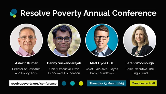 Resolve Poverty Annual Conference. Ashwin Kumar, Director of Research and Policy, IPPR; Danny Sriskandarajah, Chief Executive, New Economics Foundation; Matt Hyde OBE, Chief Executive, Lloyds Bank Foundation for England and Wales; Sarah Woolnough, Chief Executive, The King's Fund. resolvepoverty.org/conference. Thursday 13 March 2025. Manchester Hall.