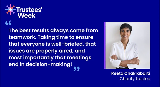 Trustees' Week

The best results always come from teamwork. Taking time to ensure that everyone is well-briefed, that issues are properly aired, and most importantly that meetings end in decision-making! 

Reeta Chakrabarti - Charity trustee

Photo by Jeff Overs 