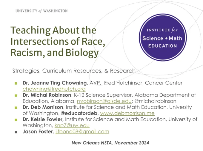 University of Washington 
Institute for Science   Math Education

Teaching About the Intersections of Race, Racism, and Biology
http://tiny.cc/race_NOLA

Strategies, Curriculum Resources, & Research 
Dr. Jeanne Ting Chowning, AVP,  Fred Hutchinson Cancer Center chowning@fredhutch.org
Dr. Michal Robinson, K-12 Science Supervisor, Alabama Department of Education, Alabama, mrobinson@alsde.edu; @michalrobinson 
Dr. Deb Morrison, Institute for Science and Math Education, University of Washington, @educatordeb, www.debmorrison.me
Dr. Kelsie Fowler, Institute for Science and Math Education, University of Washington, knp7@uw.edu 
Jason Foster, jjfbond08@gmail.com 

New Orleans NSTA, November 2024

