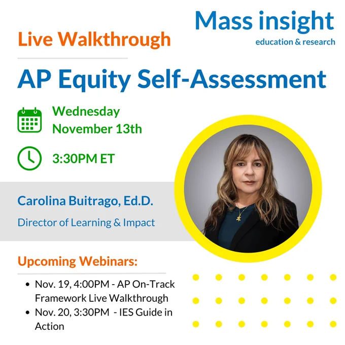 Live Walkthrough: AP Equity Self-Assessment. Wednesday, November 13th at 3:30PM Eastern Time. Facilitated by Carolina Buitrago, Ed.D., Director of Learning and Impact at Mass Insight. Join us for our other upcoming webinars: AP On-Track Framework Live Walkthrough on November 19th at 4pm and IES Guide in Action on November 20th at 3:30pm.