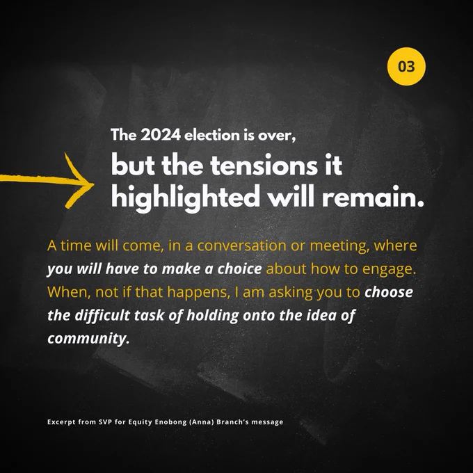 The 2024 election is over, but the tensions it highlighted will remain.
A time will come, in a conversation or meeting, where you will have to make a choice about how to engage. When, not if that happens, I am asking you to choose the difficult task of holding onto the idea of community.

Excerpt from SVP for Equity Enobong (Anna) Branch’s message
