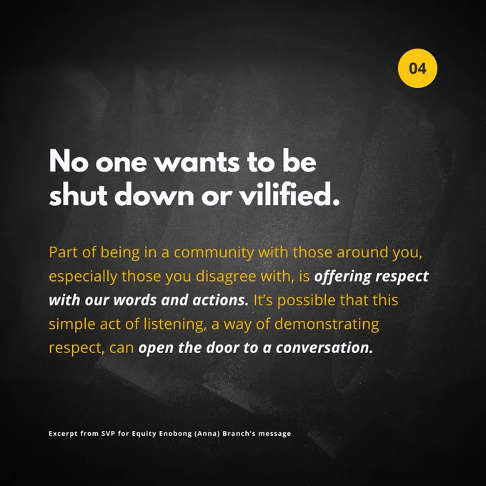 No one wants to be shut down or vilified. Part of being in a community with those around you, especially those you disagree with, is offering respect with our words and actions. It’s possible that this simple act of listening, a way of demonstrating respect, can open the door to a conversation.

Excerpt from SVP for Equity Enobong (Anna) Branch’s message