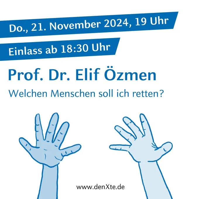 Zu sehen ist ein grafisches Design von zwei Händen mit den Handflächen nach oben geöffnet. Außerdem sind im Bild die wichtigsten Informationen rund um die Veranstaltung angegeben. Dazu zählt von oben nach unten gelesen das Veranstaltungsdatum „Do., 21. November 2024, 19 Uhr“, „Einlass ab 18:30 Uhr“, der vortragende Gast „Prof. Dr. Elif Özmen“ und der Veranstaltungstitel „Welchen Menschen soll ich retten?“. Das gesamte Design ist in dunkelblau und weiß gehalten. Ganz unten findet sich in schwarzer Schrift ein Hinweis auf die Website „denxte.de“.