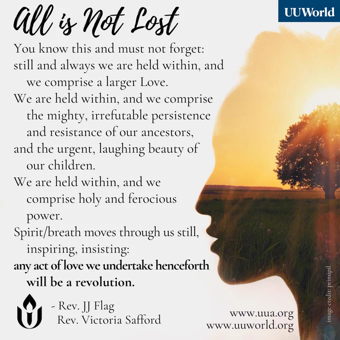 Graphic featuring a an excerpt from the poem "All is Not Lost" by the Rev. JJ Flag and the Rev. Victoria Safford, with the UU World logo in the top right corner. On the right side of the image is a silhouette of a person’s profile filled with a landscape with a tree and sunset.

On the left side black text on a light gray background reads:

"You know this and must not forget: still and always we are held within, and we comprise a larger Love. We are held within, and we comprise the mighty, irrefutable persistence and resistance of our ancestors, and the urgent, laughing beauty of our children. We are held within, and we comprise holy and ferocious power. Spirit/breath moves through us still, inspiring, insisting: any act of love we undertake henceforth will be a revolution."

The Unitarian Universalist flaming chalice symbol is at the bottom left, with the authors' names, "Rev. JJ Flag, Rev. Victoria Safford," and website links: "http://www.uua.org " and "http://www.uuworld.org " 