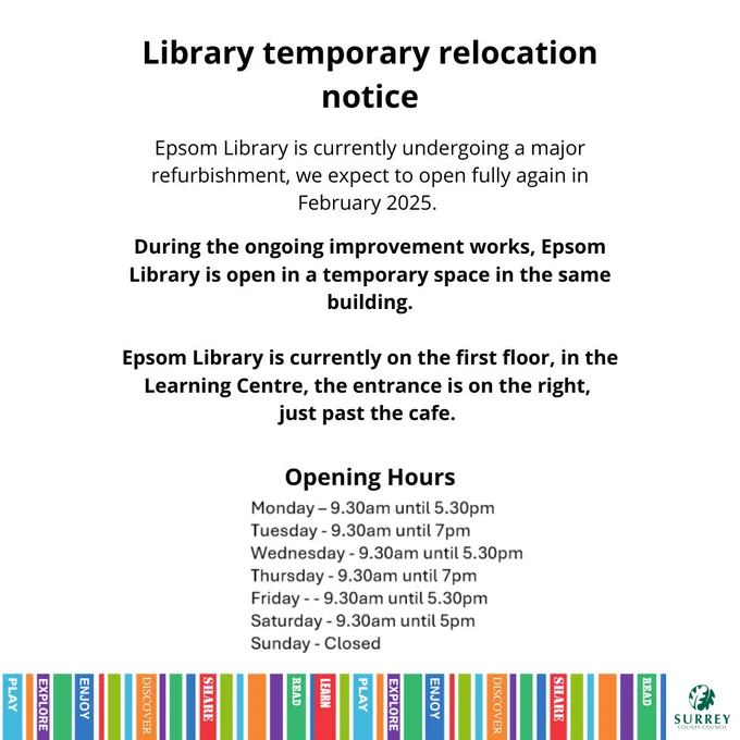 Library temporary relocation notice

Epsom Library is currently undergoing a major refurbishment, we expect to open fully again in February 2025.

During the ongoing improvement works, Epsom Library is open in a temporary space in the same building.

Epsom Library is currently on the first floor, in the Learning Centre, the entrance is on the right, just past the cafe.

Opening Hours

Monday - 9.30am until 5.30pm
Tuesday- 9.30am until 7pm
Wednesday - 9.30am until 5.30pm
Thursday - 9.30am until 7pm
Friday - 9.30am until 5.30pm
Saturday - 9.30am until 5pm
Sunday - Closed


There's a multicoloured banner across the bottom of the image and a Surrey County Council logo.
