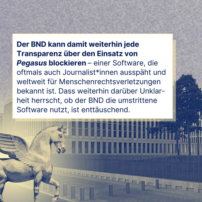 Text auf Bild: Der BND kann damit weiterhin jede Transparenz über den Einsatz von Pegasus blockieren – einer Software, die oftmals auch Journalist*innen ausspäht und weltweit für Menschenrechtsverletzungen bekannt ist. Dass weiterhin darüber Unklarheit herrscht, ob der BND die umstrittene Software nutzt, ist enttäuschend.