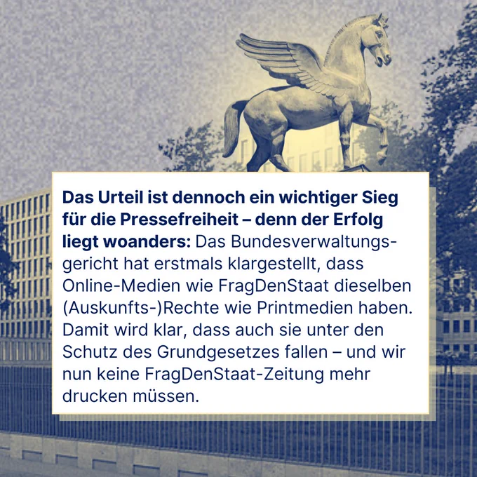 Das Urteil ist dennoch ein wichtiger Sieg für die Pressefreiheit – denn der Erfolg liegt woanders: Das Bundesverwaltungsgericht hat erstmals klargestellt, dass Online-Medien wie FragDenStaat dieselben (Auskunfts-)Rechte wie Printmedien haben. Damit wird klar, dass auch sie unter den Schutz des Grundgesetzes fallen – und wir nun keine FragDenStaat-Zeitung mehr drucken müssen.