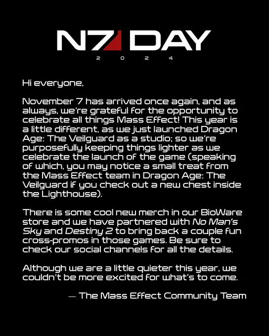 Hi everyone,
November 7 has arrived once again, and as always, we're grateful for the opportunity to celebrate all things Mass Effect! This year is a little different, as we just launched Dragon Age: The Veilguard as a studio; so we're purposefully keeping things lighter as we celebrate the launch of the game (speaking of which, you may notice a small treat from the Mass Effect team in Dragon Age: The Veilguard if you check out a new chest inside the Lighthouse).
There is some cool new merch in our BioWare store and we have partnered with No Man's Sky and Destiny 2 to bring back a couple fun cross-promos in those games. Be sure to check our social channels for all the details.
Although we are a little quieter this year, we couldn't be more excited for what's to come.
- The Mass Effect Community Team