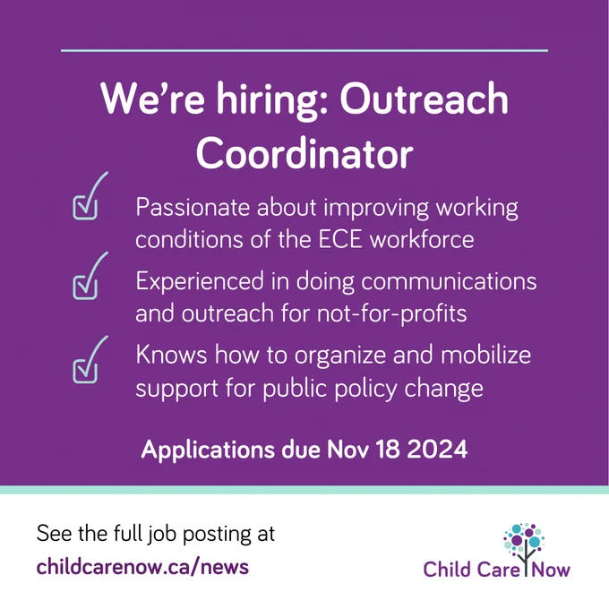 White text on purple background that reads: 
We're hiring: Outreach coordinator  
checkbox: Passionate about improving working conditions of the ECE workforce
checkbox: Experienced in doing communications and outreach for not-for-profits 
checkbox:  Knows how to organize and mobilize support for public policy change
Applications due November 18 2024
See the full job posting at childcarenow.ca/news
