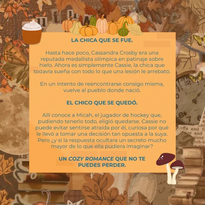Sinopsis: Un cozy romance que no te puedes perder. Hasta hace poco, Cassie era más conocida como Cassandra Crosby, la reputada medallista olímpica en patinaje sobre hielo. Ahora es simplemente Cassie, la chica que todavía sueña con todo lo que una lesión le arrebató. En un intento de reencontrarse consigo misma, vuelve al pueblo en el que nació. Con lo que no cuenta es con conocer a Micah, el jugador de hockey que, pudiendo tenerlo todo, eligió quedarse. Cassie no puede evitar sentirse atraída por él, curiosa por qué le llevó a tomar una decisión tan radicalmente opuesta a la suya. Pero ¿y si la respuesta ocultara un secreto mucho mayor de lo que ella pudiera imaginar? Obra ganadora de la primera beca Elastic Books para jóvenes escritores.