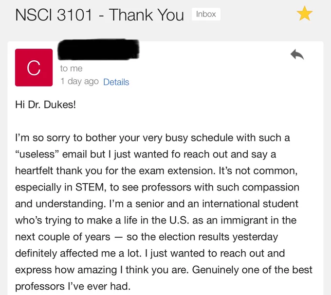 Screenshot of an email that reads:
Hi Dr. Dukes!
I'm so sorry to bother your very busy schedule with such a "useless" email but I just wanted fo reach out and say a heartfelt thank you for the exam extension. It's not common, especially in STEM, to see professors with such compassion and understanding. I'm a senior and an international student who's trying to make a life in the U.S. as an immigrant in the next couple of years - so the election results yesterday definitely affected me a lot. I just wanted to reach out and express how amazing I think you are. Genuinely one of the best professors l've ever had.