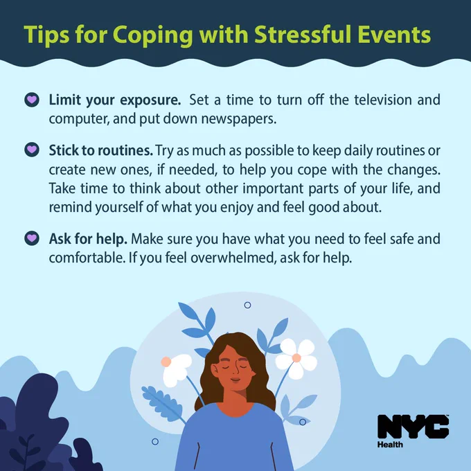 Illustration of a woman looking calm. Text reads: Tips for coping with stressful events. Limit your exposure. Set a time to turn off the television and computer, and put down newspapers. Stick to routines. Try as much as possible to keep daily routines or create new ones, if needed, to help you cope with the changes. Take time to think about the other important parts of your life, and remind yourself what you enjoy and feel good about. Ask for help. Make sure you have what you need to feel safe and comfortable. If you feel overwhelmed, ask for help. N Y C Health logo