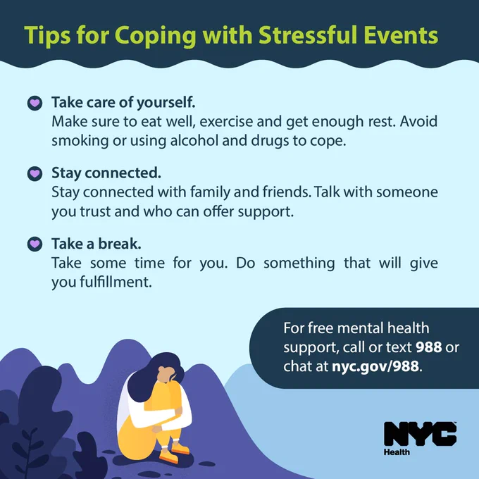 Illustration of a person looking sad. Text reads: Tips for Coping with Stressful Events. Take care of yourself. Make sure to eat well, exercise and get enough rest. Avoid smoking or using alcohol and drugs to cope. Stay connected. Stay connected with family and friends. Talk with someone you trust and who can offer support. Take a break. Take some time for you. Do something that will give you fulfillment. For free mental health support, call or text 988 or chat at nyc.gov/988. 