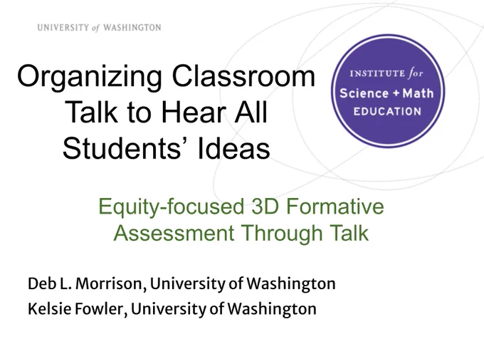 University of Washington Institute for Science   Math Education

Organizing Classroom Talk to Hear All Students’ Ideas

Equity-focused 3D Formative Assessment Through Talk

Deb L. Morrison, University of Washington
Kelsie Fowler, University of Washington
