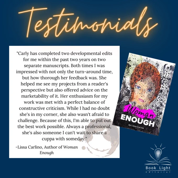 Dark blue solid background. Orange neon texts on the top that says,”Testimonials.” The company logo (an open book with a lightbulb in the center that says Book Light Editorial) sits on the bottom right corner. There is a white text box that says, Carly has completed two developmental edits for me within the past two years on two separate manuscripts. Both times I was impressed with not only the turn-around time, but how thorough her feedback was. She helped me see my projects from a reader's perspective but also offered advice on the marketability of it. Her enthusiasm for my work was met with a perfect balance of constructive criticism. While I had no doubt she's in my corner, she also wasn't afraid to challenge. Because of this, I'm able to put out the best work possible. Always a professional, she's also someone I can't wait to share a cuppa with someday.” -Lissa Carlino, Author of Woman Enough