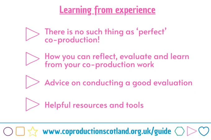 Pink text on a white background with the title: Learning from experience. 4 bullet points: There is no such thing as ‘perfect’ co-production!, How you can reflect, evaluate and learn from your co-production work, Advice on conducting a good evaluation, Helpful resources and tools. A URL to the Co-production Guide in a banner at the foot of the graphic: www.coproductionscotland.org.uk/guide