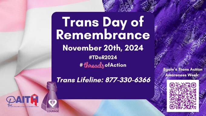 Trans Day of Remembrance
November 20th, 2024
#TDoR2024
#ThreadsofChange
Trans Lifeline: 877-330-6366
Wrapped In Courage Logo
OAITH Logo
Egale’s Trans Action Awareness Week and QR code
