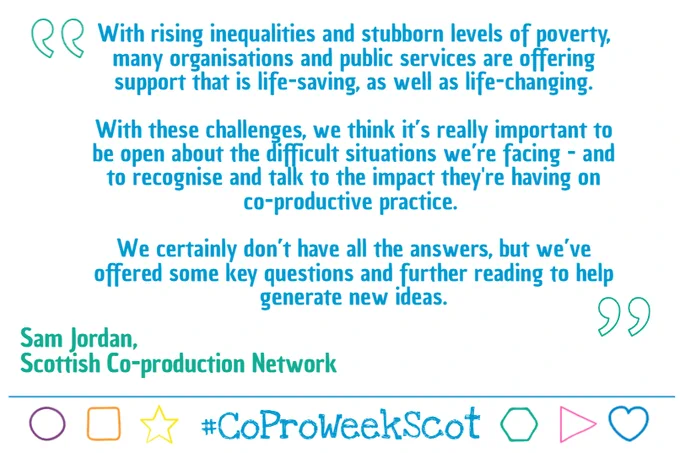 Quote graphic with blue text on white: 

With rising inequalities and stubborn levels of poverty, many organisations and public services are offering support that is life-saving, as well as life-changing.

With these challenges, we think it’s really important to be open about the difficult situations we’re facing - and to recognise and talk to the impact they're having on co-productive practice. 

We certainly don’t have all the answers, but we’ve offered some key questions and further reading to help generate new ideas.

Sam Jordan, Scottish Co-production Network