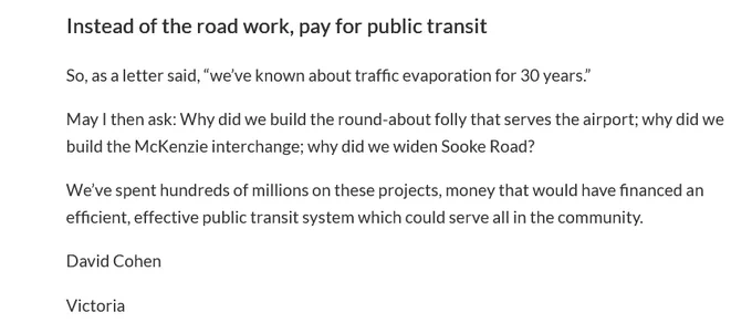 Instead of the road work, pay for public transit

So, as a letter said, “we’ve known about traffic evaporation for 30 years.”

May I then ask: Why did we build the round-about folly that serves the airport; why did we build the McKenzie interchange; why did we widen Sooke Road?

We’ve spent hundreds of millions on these projects, money that would have financed an efficient, effective public transit system which could serve all in the community.

David Cohen

Victoria
