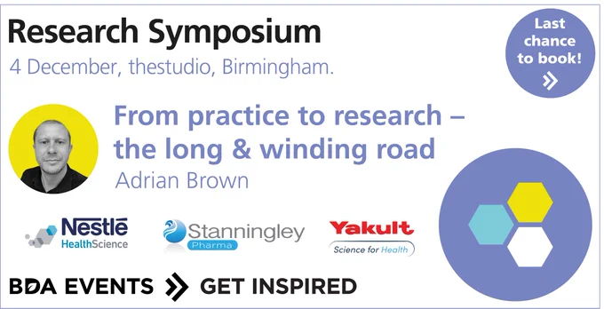 Research Symposium 4 December, thestudio, Birmingham. With Adrian Brown, 'From practice to research - the long & winding road'. Sponsored by Nestle Health Science, Stanningley Pharma, Yakult Science for Health. Last chance to book! BDA Events - Get inspired.
