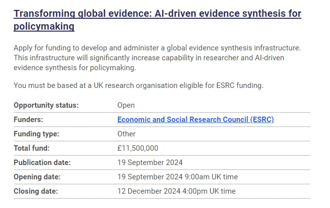 Text extract from the UKRI website which reads: 

Transforming global evidence: AI-driven evidence synthesis for policymaking

Apply for funding to develop and administer a global evidence synthesis infrastructure. This infrastructure will significantly increase capability in researcher and AI-driven evidence synthesis for policymaking.

You must be based at a UK research organisation eligible for ESRC funding.

Opportunity status: Open
Funders: Economic and Social Research Council (ESRC)
Funding type:	Other
Total fund: £11,500,000
Publication date: 19 September 2024
Opening date: 19 September 2024 9:00am UK time
Closing date: 12 December 2024 4:00pm UK time
