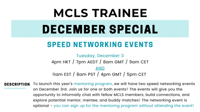 Flyer for MCLS Trainee December Special, with the following description: Speed Networking Events. Tuesday, December 3 at  4pm HKT / 7pm AEDT / 8am GMT / 9am CET 
AND at 11am EST / 8am PST / 4pm GMT / 5pm CET. To launch this year’s mentoring program, we will have two speed networking events on December 3rd. Join us for one or both events! The events will give you the opportunity to informally chat with fellow MCLS members, build connections, and explore potential mentor, mentee, and buddy matches! The networking event is optional - you can sign up for the mentoring program without attending the event!