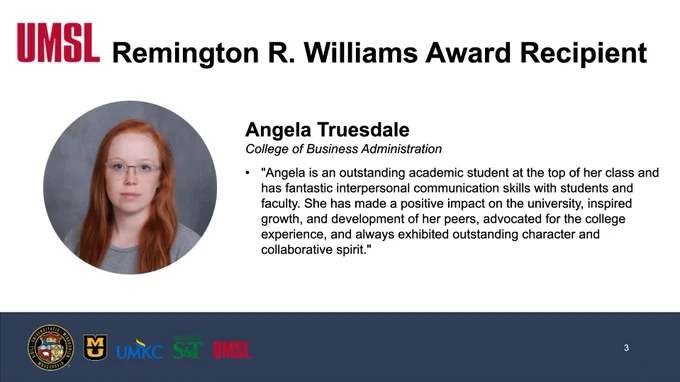 A screenshot of a slide that reads, "UMSL, Remington R. Williams Award Recipient, Angela Truesdale, College of Business Administration, "Angela is an outstanding academic student at the top of her class and has fantastic interpersonal communication skills with students and faculty. She has made a positive impact on the university, inspired growth, and development of her peers, advocated for the college experience, and always exhibited outstanding character and collaborative spirit."
