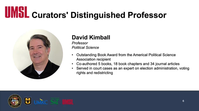 A screenshot of a slide that reads, UMSL, Curators' Distinguished Professor, David Kimball, Professor, Political Science, Outstanding Book Award from the American Political Science Association recipient, Co-authored 5 books, 18 book chapters and 34 journal articles, Served in court cases as an expert on election administration, voting rights and redistricting. 